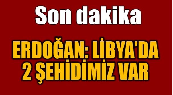 ERDOĞAN: LİBYA’DA 2 ŞEHİDİMİZ VAR