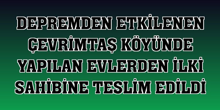 ÇEVRİMTAŞ KÖYÜNDE YAPILAN EVLERDEN İLKİ SAHİBİNE TESLİM EDİLDİ