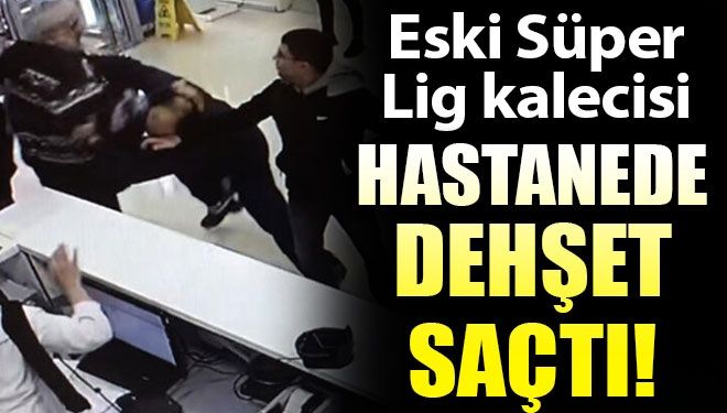 Eski Süper Lig kalecisi hastanede dehşet saçtı