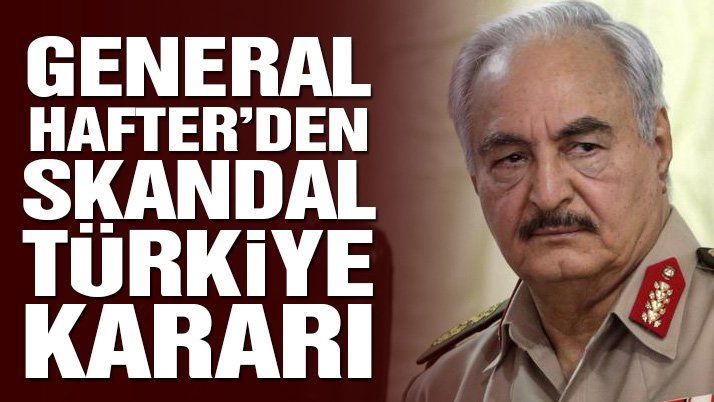 Son dakika… General Hafter’den skandal Türkiye kararı