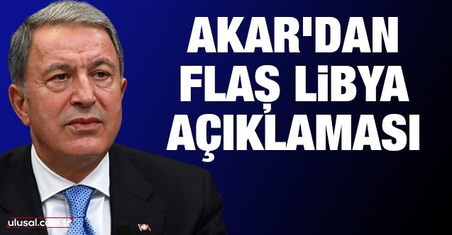 Bakan Akar’dan flaş Libya açıklaması